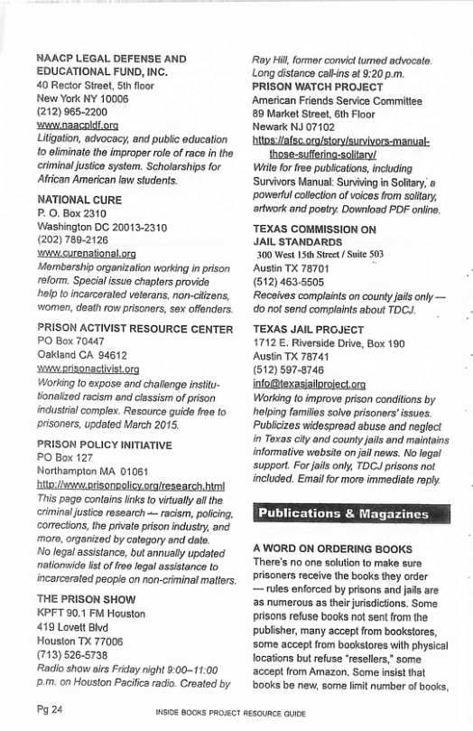 NAACP LEGAL DEFENSE AND EDUCATIONAL FUND, INC.  40 Rector Street, th floor  New York NY 10005  (212)965-2200  wvnaacoldiorg  Liigation, advocacy, and public educaion o eliminate the improper role of race in the eriminaljustico system. Scholarships for Afcan American law stuconts.  NATIONAL CURE  P.0. Box 2310  Washinglon DC 20013-2310  (202) 780-2126  swvcurenationalorg  ‘Mombarship organizalion working in prison reform. Special ssue chapters provide. help o incarceraled veterans, non-citzens, women, death row prisonors, sex offenders:  PRISON ACTIVIST RESOURCE CENTER PO Box 70447  Oaidand CA 94612  o prisonaciivistorg  Working (o expose and challenge insiiu- tionalzed racism and classism of pison industrial complex. Resource guide frao to risoners, updated March 2015.  PRISON POLICY INITIATIVE  PO Box 127  Northampton MA 01061 hitoi/wvewatisonoolicyoralresearch.m This page contains lnks o vitually al the. criminal justco resaarch  racism, policing, corrections, the private prison industy, and. ‘mor, organized by category and date  No legl assistancs, but annually updated nationwido st of iree logal assistance to incarcerated people on non-criminal maters. ‘THE PRISON SHOW  KPFT 90.1 FM Houston  419 Lovelt Blvd  Houston TX 77008  (713) 526.5738  Radlio show airs Friday night 9:00~11.00 D.m. on Houston Pacifica radio. Created by  P24  ‘Ray Hil, former convictturmed advocalo. Long distance calkins at 9:20 p.m. PRISON WATCH PROJECT American Friends Service Commities 89 Market Street, 6h Floor  Newark NJ 07102  hitos Jafsc org/story/survivors-manual:  those:suffering-soltary/ Wiite for free publcations, incluing. Sunvivors Manual: Sunviving in Soltary, & ~powertul colection of voices from sollary, artwork and poetry. Download PDF onlie.  ‘TEXAS COMMISSION ON JAIL STANDARDS  300 West 15th St/ Suie 503  Austin TX 78701  (512) 463.5505.  Receives complaints on county jails only — o not send complaints about TDCY.  TEXAS JAIL PROJECT 1712 €. Riverside Drive, Box 190  Ausiin TX 78741  (512) 597-8745.  s s  Working to improve prison condilions by hlping familis solvo prisoners”ssues. Publicizes widesproad abuse and naglect in Toxas city and counly jails and maintains informaive website on jail news. No legal support. For ails oy, TDCJ prisons not included. Email for more immediate raply.  Publications & Magazine:  AWORD ON ORDERING BOOKS ‘There’s no one solution to make sure prisoners receive the books they order  — rules enforced by prisons and jails are as numerous as theirjurisdictons. Some. prisons refuse books not sent from the. publisher, many accept from bookstores, some accept from bookslores with physical locations but refuse ‘resellers,” some accept from Amazon. Some insist that ’b00ks be new, some imit number of bocks,  WS0E B00KS PROJECT RESOURCE GUIDE 